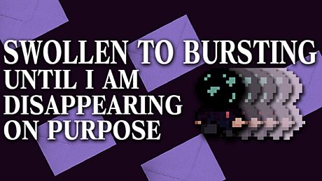 SWOLLEN TO BURSTING UNTIL I AM DISAPPEARING ON PURPOSE Game